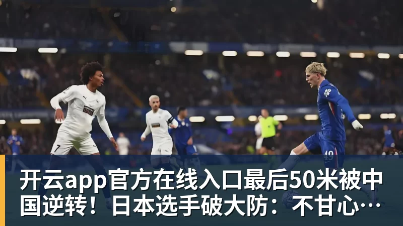 开云app官方在线入口最后50米被中国逆转！日本选手破大防：不甘心，输给中国是耻辱！