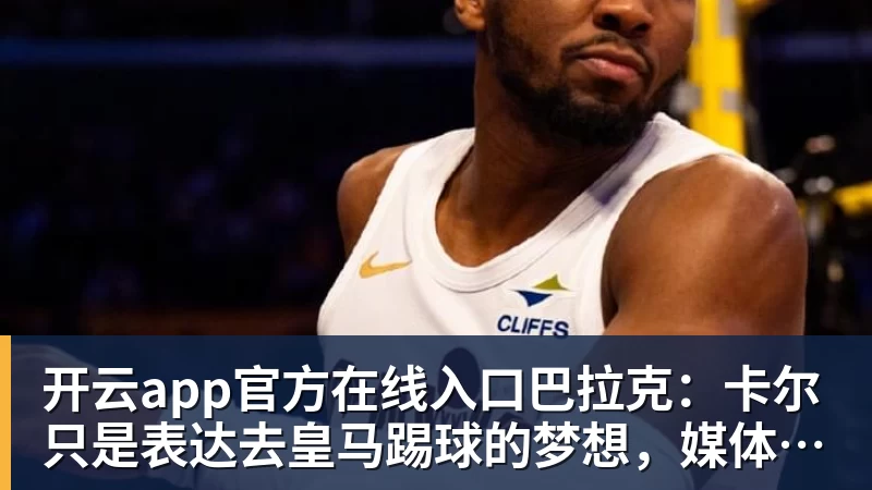 开云app官方在线入口巴拉克：卡尔只是表达去皇马踢球的梦想，媒体不应断章取义