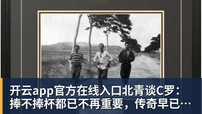 开云app官方在线入口北青谈C罗：捧不捧杯都已不再重要，传奇早已铸就