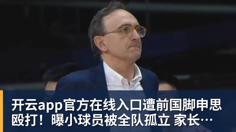 开云app官方在线入口遭前国脚申思殴打!曝小球员被全队孤立 家长也因举报遭抵制+敌视
